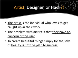 Artist, Designer, or Hack?!


• The artist is the individual who loves to get
  caught up in their work.
• The problem with artists is that they have no
  concern of the user.
• To create beautiful things simply for the sake
  of beauty is not the path to success.
 