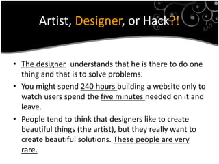 Artist, Designer, or Hack?!


• The designer understands that he is there to do one
  thing and that is to solve problems.
• You might spend 240 hours building a website only to
  watch users spend the five minutes needed on it and
  leave.
• People tend to think that designers like to create
  beautiful things (the artist), but they really want to
  create beautiful solutions. These people are very
  rare.
 
