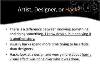 Artist, Designer, or Hack?!


• There is a difference between knowing something
  and doing something. I know design, but applying it
  is another story.
• Usually hacks spend more time trying to be artists
  than designers.
• Hacks look at a design and worry more about how a
  visual effect was done over why it was done.
 