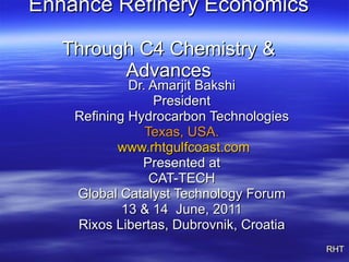 Enhance Refinery Economics   Through C4 Chemistry & Advances Dr. Amarjit Bakshi President Refining Hydrocarbon Technologies Texas, USA. www.rhtgulfcoast.com Presented at CAT-TECH Global Catalyst Technology Forum 13 & 14  June, 2011 Rixos Libertas, Dubrovnik, Croatia RHT 