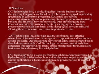 Infrastructure Development: The Success of your IT Investments mandates an equally reliable, scalable and readily available IT Infrastructure. For over 8 years, CAT Technology, Inc., has been creating, connecting and evolving the systems infrastructures that have underpinned the success of our customers. Our experience spans the complete technology spectrum - from legacy to ‘e' - 24 hours a day, 7 days a week, 365 days of the year. Our solutions have delivered productivity gains, linked our customers to higher customer service levels and enhanced our customers' execution speed in the market. 