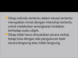  Sikap individu tertentu dalam situasi tertentu
  merupakan minat dengan intensitas tertentu
  untuk melakukan serangkaian tindakan
  terhadap suatu objek.
 Sikap tidak harus dinyatakan secara verbal,
  tetapi bisa dengan alat pengukuran baik
  secara langsung atau tidak langsung.
 