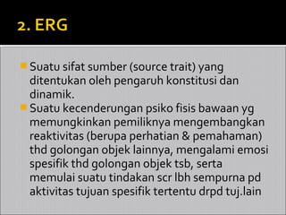  Suatu sifat sumber (source trait) yang
  ditentukan oleh pengaruh konstitusi dan
  dinamik.
 Suatu kecenderungan psiko fisis bawaan yg
  memungkinkan pemiliknya mengembangkan
  reaktivitas (berupa perhatian & pemahaman)
  thd golongan objek lainnya, mengalami emosi
  spesifik thd golongan objek tsb, serta
  memulai suatu tindakan scr lbh sempurna pd
  aktivitas tujuan spesifik tertentu drpd tuj.lain
 