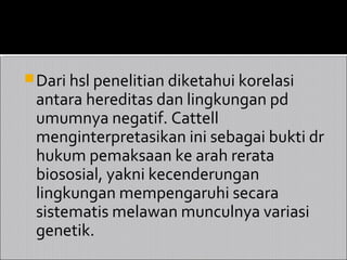  Dari hsl penelitian diketahui korelasi
 antara hereditas dan lingkungan pd
 umumnya negatif. Cattell
 menginterpretasikan ini sebagai bukti dr
 hukum pemaksaan ke arah rerata
 biososial, yakni kecenderungan
 lingkungan mempengaruhi secara
 sistematis melawan munculnya variasi
 genetik.
 