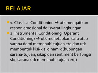  1. Classical Conditioning  utk mengaitkan
  respon emosional dg isyarat lingkungan.
 2. Instrumental Conditioning (Operant
  Conditioning)  utk menetapkan cara atau
  sarana demi memenuhi tujuan erg dan utk
  membentuk kisi-kisi dinamik (hubungan
  sarana-tujuan, sikap dan sentiment berfungsi
  sbg sarana utk memenuhi tujuan erg)
 