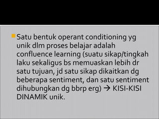  Satu bentuk operant conditioning yg
 unik dlm proses belajar adalah
 confluence learning (suatu sikap/tingkah
 laku sekaligus bs memuaskan lebih dr
 satu tujuan, jd satu sikap dikaitkan dg
 beberapa sentiment, dan satu sentiment
 dihubungkan dg bbrp erg)  KISI-KISI
 DINAMIK unik.
 