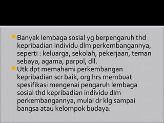  Banyak lembaga sosial yg berpengaruh thd
  kepribadian individu dlm perkembangannya,
  seperti : keluarga, sekolah, pekerjaan, teman
  sebaya, agama, parpol, dll.
 Utk dpt memahami perkembangan
  kepribadian scr baik, org hrs membuat
  spesifikasi mengenai pengaruh lembaga
  sosial thd kepribadian individu dlm
  perkembangannya, mulai dr klg sampai
  bangsa atau kelompok budaya.
 
