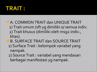  A. COMMON TRAIT dan UNIQUE TRAIT
 1) Trait umum (sft yg dimiliki o/ semua indiv.
 2) Trait khusus (dimiliki oleh msg2 indiv.,
  khas).
 B. SURFACE TRAIT dan SOURCE TRAIT
 1) Surface Trait : kelompok variabel yang
  nampak.
 2) Source Trait : variabel yang mendasari
  berbagai manifestasi yg nampak.
 
