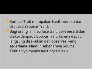  Surface Trait merupakan hasil interaksi dari
  sifat asal (Source Trait).
 Bagi orang lain, surface trait lebih berarti dan
  diakui daripada Source Trait, karena dapat
  langsung disaksikan dari observasi yang
  sederhana. Namun sebenarnya Source
  Traitlah yg mendasari tingkah laku.
 