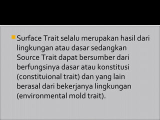  Surface Trait selalu merupakan hasil dari
 lingkungan atau dasar sedangkan
 Source Trait dapat bersumber dari
 berfungsinya dasar atau konstitusi
 (constituional trait) dan yang lain
 berasal dari bekerjanya lingkungan
 (environmental mold trait).
 