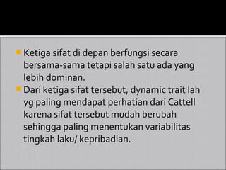  Ketiga sifat di depan berfungsi secara
  bersama-sama tetapi salah satu ada yang
  lebih dominan.
 Dari ketiga sifat tersebut, dynamic trait lah
  yg paling mendapat perhatian dari Cattell
  karena sifat tersebut mudah berubah
  sehingga paling menentukan variabilitas
  tingkah laku/ kepribadian.
 