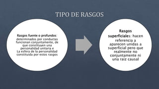 Rasgos fuente o profundos:
determinados por conductas
funcionan conjuntamente, de
que constituyen una
personalidad unitaria e
La esfera de la personalidad
constituida por estos rasgos
Rasgos
superficiales: hacen
referencia a
aparecen unidas a
superficial pero que
realmente no
conjuntamente ni
una raíz causal
 