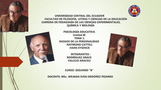 UNIVERSIDAD CENTRAL DEL ECUADOR
FACULTAD DE FILOSOFÍA, LETRAS Y CIENCIAS DE LA EDUCACIÓN
CARRERA DE PEDAGOGÍA DE LAS CIENCIAS EXPERIMENTALES,
QUÍMICA Y BIOLOGÍA
PSICOLOGÍA EDUCATIVA
Unidad III
TEMA 1:
RASGOS DE LA PERSONALIDAD
-RAYMOND CATTELL
-HANS EYSENCK
INTEGRANTES :
RODRÍGUEZ GRACE
VALLEJO ARACELI
CURSO: SEGUNDO “B”
DOCENTE: MSc. WILMAN IVÁN ORDÓÑEZ PIZARRO
 