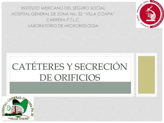CATÉTERES Y SECRECIÓN
DE ORIFICIOS
INSTITUTO MEXICANO DEL SEGURO SOCIAL
HOSPITAL GENERAL DE ZONA No. 32 “VILLA COAPA”
CARRERA P.T.L.C.
LABORATORIO DE MICROBIOLOGIA
 