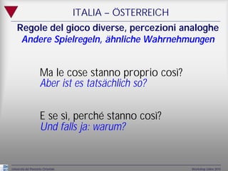 ITALIA – ÖSTERREICH
    Regole del gioco diverse, percezioni analoghe
     Andere Spielregeln, ähnliche Wahrnehmungen


                     Ma le cose stanno proprio così?
                     Aber ist es tatsächlich so?

                     E se sì, perché stanno così?
                     Und falls ja: warum?


Università del Piemonte Orientale                         Workshop Udine 2010
 