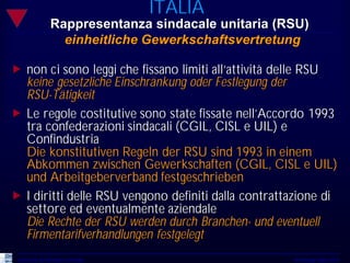 ITALIA
                 Rappresentanza sindacale unitaria (RSU)
                   einheitliche Gewerkschaftsvertretung

„ non ci sono leggi che fissano limiti all‘attività delle RSU
  keine gesetzliche Einschränkung oder Festlegung der
  RSU-Tätigkeit
„ Le regole costitutive sono state fissate nell’Accordo 1993
  tra confederazioni sindacali (CGIL, CISL e UIL) e
  Confindustria
  Die konstitutiven Regeln der RSU sind 1993 in einem
  Abkommen zwischen Gewerkschaften (CGIL, CISL e UIL)
  und Arbeitgeberverband festgeschrieben
„ I diritti delle RSU vengono definiti dalla contrattazione di
  settore ed eventualmente aziendale
  Die Rechte der RSU werden durch Branchen- und eventuell
  Firmentarifverhandlungen festgelegt
 Università del Piemonte Orientale                   Workshop Udine 2010
 