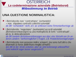 ÖSTERREICH
          La codeterminazione aziendale (Betriebsrat)
                   Mitbestimmung im Betrieb

UNA QUESTIONE NOMINALISTICA:

„ i Betriebsräte non “contrattano” (verhandeln)
     = non stipulano contratti collettivi aziendali
     die BR “verhandeln” nicht, d.h. sie schliessen keine Firmentarifverträge ab
„    i Betriebsräte “negoziano” (aushandeln) accordi aziendali
     (Betriebsvereinbarungen) su una molteplicità di temi “contrattuali”,
     ad es. le delocalizzazioni
     die BR handeln Betriebsvereinbarungen aus über eine Vielzahl von (in an-
     deren Ländern “tarifvertraglichen”) Fragen, z.B. Produktionsverlagerungen
„    i Betriebsräte non possono indire scioperi, ma sono tutt’altro che
     disarmati (e forse addirittura meglio armati?)
     den BR ist der Streik verboten, aber sie sind keineswegs unbewaffnet
     (und vielleicht sogar besser ausgerüstet?)

 Università del Piemonte Orientale                                   Workshop Udine 2010
 