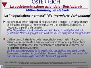 ÖSTERREICH
          La codeterminazione aziendale (Betriebsrat)
                   Mitbestimmung im Betrieb
 La ”negoziazione normata” (die “normierte Verhandlung”
„ ciò che può esser oggetto di negoziazione è soggetto in larga misura
     all'influenza diretta di norme legislative o di diritto collettivo ed è
     negoziato a partire da queste.
     Was Gegenstand von Aushandlungen sein kann, ist weitgehend durch
     gesetzliche Normen geregelt und wird von diesen ausgehend “ausgehandelt”

„ d’altro canto il risultato della “negoziazione normata”, l'accordo
     aziendale, rappresenta a sua volta una normazione supplementare
     e complementare che, interpretando ed applicando le norme, ne
     fa oggetto di negoziazione.
     die Betriebsvereinbarung ist ihrerseits eine zusätzliche und ergänzende
     Normierung, welche die gesetzlichen Normen interpretiert und anwendet
     und dadurch zum Gegenstand der Aushandlung macht.
  DÜLL K./BECHTLE G. [1988], Die Krise des normierten Verhandlungssystems. Rationalisierungsstrategien und industriellen Beziehungen im Betrieb,
                        in BOLTE K. M. (a cura di), Mensch, Arbeit und Betrieb, Acta Humaniora, Weinheim, pp. 215-244.


 Università del Piemonte Orientale                                                                                            Workshop Udine 2010
 