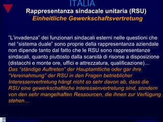 ITALIA
                  Rappresentanza sindacale unitaria (RSU)
                    Einheitliche Gewerkschaftsvertretung


”L’invadenza” dei funzionari sindacali esterni nelle questioni che
nel “sistema duale” sono proprie della rappresentanza aziendale
non dipende tanto dal fatto che le RSU sono rappresentanze
sindacali, quanto piuttosto dalla scarsità di risorse a disposizione
(distacchi e monte ore, uffici e attrezzatura, qualificazione)…
Das “ständige Auftreten” der Hauptamtliche oder gar ihre
“Vereinahmung” der RSU in den Fragen betrieblicher
Interessenvertretung hängt nicht so sehr davon ab, dass die
RSU eine gewerkschaftliche Interessenvertretung sind, sondern
von den sehr mangelhaften Ressourcen, die ihnen zur Verfügung
stehen…


Università del Piemonte Orientale                        Workshop Udine 2010
 