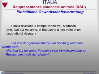 ITALIA
               Rappresentanza sindacale unitaria (RSU)
                 Einheitliche Gewerkschaftsvertretung


    … e dalla divisione e competizione fra i sindacati
   (che, last but not least, si traducono a loro volta in un
   dispendio di risorse!)


   … und von der gewerkschaftlichen Spaltung und dem
Wettbewerb,
  (die, last but not least, ihrerseits eine Verschwendung an
  Ressourcen nach sich ziehen!)




  Università del Piemonte Orientale                            Workshop Udine 2010
 