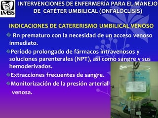 INTERVENCIONES DE ENFERMERÍA PARA EL MANEJO
DE CATÉTER UMBILICAL (ONFALÓCLISIS)
INDICACIONES DE CATERERISMO UMBILICAL VENOSO
Rn prematuro con la necesidad de un acceso venoso
inmediato.
Periodo prolongado de fármacos intravenosos y
soluciones parenterales (NPT), así como sangre y sus
hemoderivados.
Extracciones frecuentes de sangre.
Monitorización de la presión arterial
venosa.
 
