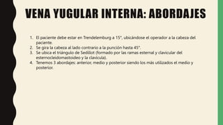 VENA YUGULAR INTERNA: ABORDAJES
1. El paciente debe estar en Trendelemburg a 15°, ubicándose el operador a la cabeza del
paciente.
2. Se gira la cabeza al lado contrario a la punción hasta 45°.
3. Se ubica el triángulo de Sedillot (formado por las ramas esternal y clavicular del
esternocleidomastoideo y la clavícula).
4. Tenemos 3 abordajes: anterior, medio y posterior siendo los más utilizados el medio y
posterior.
 