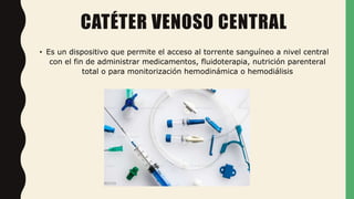 CATÉTER VENOSO CENTRAL
• Es un dispositivo que permite el acceso al torrente sanguíneo a nivel central
con el fin de administrar medicamentos, fluidoterapia, nutrición parenteral
total o para monitorización hemodinámica o hemodiálisis
 