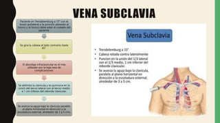 VENA SUBCLAVIA
Paciente en Trendelemburg a 15° con el
brazo ipsilateral a la punción adosado al
tronco y el tronco debe estar al costado del
paciente.
Se gira la cabeza al lado contrario hasta
45°.
El abordaje infraclavicular es el más
utilizado por la baja tasa de
complicaciones.
Se delimita la clavícula y se punciona en la
unión del tercio lateral con el tercio medio
a 1 cm inferior del reborde clavicular.
Se avanza la aguja bajo la clavícula paralelo
al plano horizontal en dirección a la
escotadura esternal, alrededor de 3 a 5 cms.
 