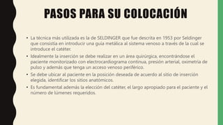 PASOS PARA SU COLOCACIÓN
• La técnica más utilizada es la de SELDINGER que fue descrita en 1953 por Seldinger
que consistía en introducir una guía metálica al sistema venoso a través de la cual se
introduce el catéter.
• Idealmente la inserción se debe realizar en un área quirúrgica, encontrándose el
paciente monitorizado con electrocardiograma continua, presión arterial, oximetría de
pulso y además que tenga un acceso venoso periférico.
• Se debe ubicar al paciente en la posición deseada de acuerdo al sitio de inserción
elegida, identificar los sitios anatómicos.
• Es fundamental además la elección del catéter, el largo apropiado para el paciente y el
número de lúmenes requeridos.
 