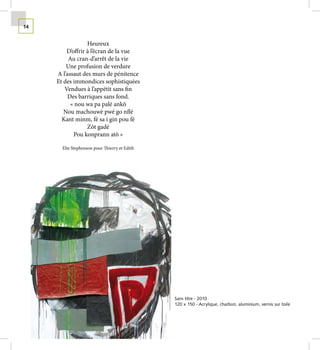 14


                  Heureux
         D’offrir à l’écran de la vue
          Au cran-d’arrêt de la vie
         Une profusion de verdure
     A l’assaut des murs de pénitence
     Et des immondices sophistiquées
        Vendues à l’appétit sans fin
          Des barriques sans fond.
           « nou wa pa palé ankô
        Nou machouwè pwé go nflé
       Kant minm, fè sa i gin pou fè
                  Zôt gadé
            Pou konprann atô »

       Elie Stephenson pour Thierry et Edith




                                               Sans titre - 2010
                                               120 x 150 - Acrylique, charbon, aluminium, vernis sur toile
 