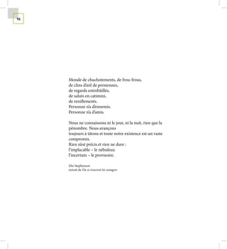 16




     Monde de chuchotements, de frou-frous,
     de clins d’œil de persiennes,
     de regards entrebâillés,
     de saluts en catimini,
     de reniflements.
     Personne n’a d’ennemis.
     Personne n’a d’amis.

     Nous ne connaissons ni le jour, ni la nuit, rien que la
     pénombre. Nous avançons
     toujours à tâtons et toute notre existence est un vaste
     compromis.
     Rien n’est précis et rien ne dure :
     l’implacable – le nébuleux
     l’incertain – le provisoire.

     Elie Stephenson
     extrait de Où se trouvent les orangers
 