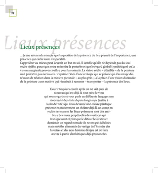 22




Lieux présences
      Lieux présences
      …Je me suis rendu compte que la question de la présence du lieu prenait de l’importance, une
      présence qui exclu toute temporalité.
      L’approcher au mieux peut devenir un but en soi. Il semble qu’elle ne dépende pas du seul
      ordre visible, parce que notre mémoire la perturbe et que le regard global (synthétique) ou la
      vision marginale peuvent suffire pour la ressentir. La vision réelle – détaillée – de la peinture
      n’est peut être pas nécessaire. Ici prime l’idée d’une écologie qui se préoccupe d’avantage des
      réseaux de relation dans la matière picturale – au plus près – à la place d’une vision distanciée
      de la peinture ; une matière qui réussirait à ramener – transporter – la présence des lieux.

                               Courir toujours courir après on ne sait quoi de
                                  nouveau qui est déjà là tout près de vous
                          qui vous regarde et vous parle en différents langages une
                               modernité déjà faite depuis longtemps (naître à
                            la modernité) qui vous devance une œuvre plastique
                           présente en mouvement un théâtre déjà là un conte en
                             redire permanent les lieux-présences sont des anti-
                                lieux des mues perpétuelles des surfaces qui
                               transgressent et pratique le détour les restituer
                             demande un regard nomade ils ne ont pas idéalisés
                             mais mobiles alimentés du vertige de l’histoire des
                               histoires et des non-histoires l’enjeu est de faire
                                œuvre à partir d’esthétiques déjà prononcées
 
