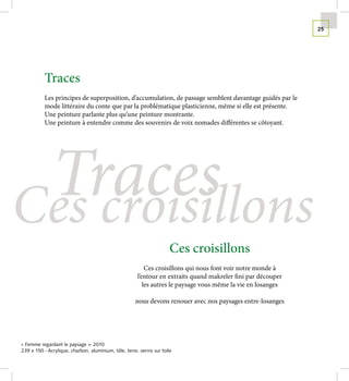 25




           Traces
           Les principes de superposition, d’accumulation, de passage semblent davantage guidés par le
           mode littéraire du conte que par la problématique plasticienne, même si elle est présente.
           Une peinture parlante plus qu’une peinture montrante.
           Une peinture à entendre comme des souvenirs de voix nomades différentes se côtoyant.




 Traces
Ces croisillons
                                                                       Ces croisillons
                                                           Ces croisillons qui nous font voir notre monde à
                                                       l’entour en extraits quand makreler fini par découper
                                                          les autres le paysage vous même la vie en losanges

                                                      nous devons renouer avec nos paysages entre-losanges




« Femme regardant le paysage »- 2010
239 x 150 - Acrylique, charbon, aluminium, tôle, terre, vernis sur toile
 