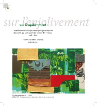 26




sur l’enjolivement
                sur l’enjolivement
     L’autre forme de découpe dans le paysage ces espaces
      clinquants qui sont encore des abîmes des bouts de
                           ciels vides

                      vider le ciel il faut le faire !
                              nous savons




     « L’idée du paysage (3) » - 2010
     239 x 150 - Acrylique, charbon, aluminium, tôle, terre, vernis sur toile
 