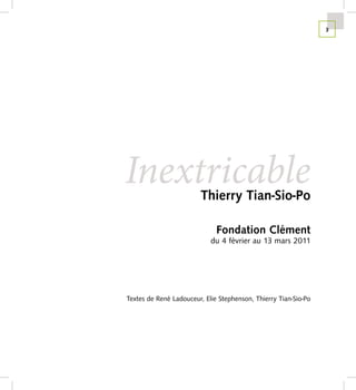 3




Inextricable             Thierry Tian-Sio-Po

                              Fondation Clément
                            du 4 février au 13 mars 2011




Textes de René Ladouceur, Elie Stephenson, Thierry Tian-Sio-Po
 