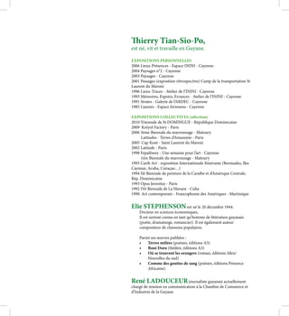 Thierry Tian-Sio-Po,
est né, vit et travaille en Guyane.

EXPOSITIONS PERSONNELLES
2006 Lieux-Présences - Espace ININI - Cayenne
2004 Paysages n°2 - Cayenne
2003 Paysages - Cayenne
2001 Passages (exposition rétrospective) Camp de la transportation St
Laurent du Maroni
1996 Lieux-Traces - Atelier de l’ININI - Cayenne
1993 Mémoires, Espoirs, Errances - Atelier de l’ININI - Cayenne
1991 Strates - Galerie de l’ARDEC - Cayenne
1985 Liannes - Espace formsens - Cayenne

EXPOSITIONS COLLECTIVES (sélection)
2010 Triennale de St DOMINGUE - République Dominicaine
2009 Kréyol Factory - Paris
2006 5ème Biennale du marronnage - Matoury
     Latitudes - Terres d’Amazonie - Paris
2005 Cap Kont - Saint Laurent du Maroni
2002 Latitude - Paris
1998 Fepalôwey - Une semaine pour l’art - Cayenne
     1ère Biennale du marronnage - Matoury
1995 Carib Art - exposition Internationale Itinérante (Bermudes, Iles
Cayman, Aruba, Curaçao…)
1994 IIè Biennale de peinture de la Caraïbe et d’Amérique Centrale,
Rép. Dominicaine
1993 Opus Juventus - Paris
1992 IVè Biennale de La Havane - Cuba
1990 Art contemporain - Francophonie des Amériques - Martinique


Elie STEPHENSON est né le 20 décembre 1944.
    Docteur en sciences économiques,
    Il est surtout connu en tant qu’homme de littérature guyanais
    (poète, dramaturge, romancier). Il est également auteur
    compositeur de chansons populaires.

    Parmi ses œuvres publiées :
    •	 Terres mêlées (poésies, éditions A3)
    •	 Boni Doro (théâtre, éditions A3)
    •	 Où se trouvent les orangers (roman, éditions Silex/
        Nouvelles du sud)
    •	 Comme des gouttes de sang (poésies, éditions Présence
        Africaine)


René LADOUCEUR journaliste guyanais actuellement
chargé de mission en communication à la Chambre de Commerce et
d’Industrie de la Guyane.
 