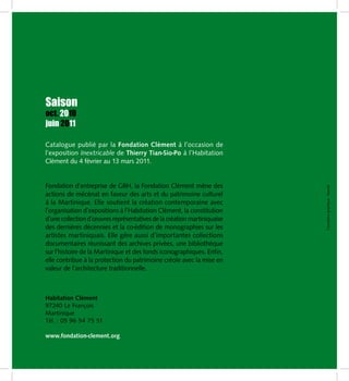 Saison
oct. 2010
juin 2011

Catalogue publié par la Fondation Clément à l’occasion de
l’exposition Inextricable de Thierry Tian-Sio-Po à l’Habitation
Clément du 4 février au 13 mars 2011.


Fondation d’entreprise de GBH, la Fondation Clément mène des




                                                                         Conception graphique : Hexode
actions de mécénat en faveur des arts et du patrimoine culturel
à la Martinique. Elle soutient la création contemporaine avec
l’organisation d’expositions à l’Habitation Clément, la constitution
d’une collection d’œuvres représentatives de la création martiniquaise
des dernières décennies et la co-édition de monographies sur les
artistes martiniquais. Elle gère aussi d’importantes collections
documentaires réunissant des archives privées, une bibliothèque
sur l’histoire de la Martinique et des fonds iconographiques. Enfin,
elle contribue à la protection du patrimoine créole avec la mise en
valeur de l’architecture traditionnelle.



Habitation Clément
97240 Le François
Martinique
Tél. : 05 96 54 75 51

www.fondation-clement.org
 