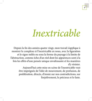 5




                      Inextricable
    Depuis la fin des années quatre vingt, mon travail s’applique à
  montrer le complexe et l’inextricable en nous, avec la figuration
        et le signe mêlés ou sous la forme du paysage à la limite de
l’abstraction, comme écho d’un réel dont les apparences sont à la
   fois les effets d’une pensée unique envahissante et les manières
                                                          d’y résister.
              Aujourd’hui cette mise en scène de l’inextricable veut
          être imprégnée de l’idée de mouvement, de profusion, de
          prolifération, d’excès, d’ironie sur nos contradictions, sur
                                l’enjolivement, le précieux et le faste.
 