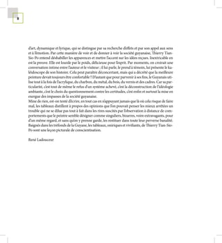 8




    d’art, dynamique et lyrique, qui se distingue par sa recherche d’effets et par son appel aux sens
    et à l’émotion. Par cette manière de voir et de donner à voir la société guyanaise, Thierry Tian-
    Sio-Po entend déshabiller les apparences et mettre l’accent sur les idées reçues. Inextricable en
    est la preuve. Elle est lourde par le poids, délicieuse pour l’esprit. Par moments, on croirait une
    conversation intime entre l’auteur et le visiteur ; il lui parle, le prend à témoin, lui présente le ka-
    léidoscope de son histoire. Cela peut paraître déconcertant, mais qui a décrété que la meilleure
    peinture devait toujours être confortable ? D’autant que pour parvenir à ses fins, le Guyanais uti-
    lise tout à la fois de l’acrylique, du charbon, du métal, du bois, du vernis et des cadres. Car sa par-
    ticularité, c’est tout de même le refus d’un système achevé, c’est la déconstruction de l’idéologie
    ambiante, c’est le choix du questionnement contre les certitudes, c’est enfin et surtout la mise en
    exergue des impasses de la société guyanaise.
    Mine de rien, est-on tenté d’écrire, en tout cas en n’appuyant jamais que là où cela risque de faire
    mal, les tableaux distillent à propos des opinions que l’on pouvait penser les mieux arrêtées un
    trouble qui ne se dilue pas tout à fait dans les rires suscités par l’observation à distance de com-
    portements que le peintre semble désigner comme singuliers, bizarres, voire extravagants, pour
    d’un même regard, et sans qu’on y prenne garde, les restituer dans toute leur perverse banalité.
    Baignés dans les tréfonds de la Guyane, les tableaux, oniriques et vivifiants, de Thierry Tian-Sio-
    Po sont une leçon picturale de conscientisation.

    René Ladouceur
 