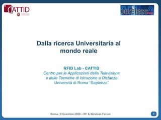 Dalla ricerca Universitaria al
         mondo reale

             RFID Lab - CATTID
  Centro per le Applicazioni della Televisione
   e delle Tecniche di Istruzione a Distanza
        Università di Roma “Sapienza”




      Roma, 3 Dicembre 2009 – RF & Wireless Forum   1
 