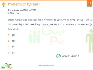 www.georgeprep.com
10
When A increases his speed from 40km/hr to 50km/hr his time for the journey
decreases by 4 hrs. How long does it take for him to complete his journey @
40km/hr?
1. 18
2. 20
3. 21
4. 24
Given: Δs, Δt and Si/Sf or Ti/Tf
To Find : rest
Problems on D,S and T
Answer: Option 2
 