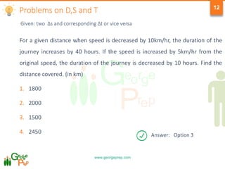 www.georgeprep.com
12
For a given distance when speed is decreased by 10km/hr, the duration of the
journey increases by 40 hours. If the speed is increased by 5km/hr from the
original speed, the duration of the journey is decreased by 10 hours. Find the
distance covered. (in km)
1. 1800
2. 2000
3. 1500
4. 2450
Problems on D,S and T
Answer: Option 3
Given: two Δs and corresponding Δt or vice versa
 
