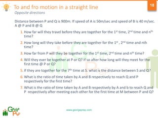 www.georgeprep.com
18
Opposite directions
Distance between P and Q is 900m. If speed of A is 50m/sec and speed of B is 40 m/sec.
A @ P and B @ Q
1. How far will they travel before they are together for the 1st time, 2nd time and nth
time?
2. How long will they take before they are together for the 1st , 2nd time and nth
time?
3. How far from P will they be together for the 1st time, 2nd time and nth time?
4. Will they ever be together at P or Q? If so after how long will they meet for the
first time @ P or Q?
5. If they are together for the 7th time at S. what is the distance between S and Q?
6. What is the ratio of time taken by A and B respectively to reach Q and P
respectively for the first time?
7. What is the ratio of time taken by A and B respectively by A and b to reach Q and
P respectively after meeting each other for the first time at M between P and Q?
To and fro motion in a straight line
 