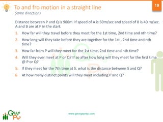 www.georgeprep.com
19
Same directions
Distance between P and Q is 900m. If speed of A is 50m/sec and speed of B is 40 m/sec.
A and B are at P in the start.
1. How far will they travel before they meet for the 1st time, 2nd time and nth time?
2. How long will they take before they are together for the 1st , 2nd time and nth
time?
3. How far from P will they meet for the 1st time, 2nd time and nth time?
4. Will they ever meet at P or Q? If so after how long will they meet for the first time
@ P or Q?
5. If they meet for the 7th time at S. what is the distance between S and Q?
6. At how many distinct points will they meet including P and Q?
To and fro motion in a straight line
 