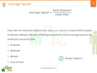 www.georgeprep.com
5
Priya rides her motorcyle along the four sides 𝑎, 𝑏, 𝑐 and 𝑑 of a square field at speeds
of 20kmph, 40kmph, 60kmph and 80kmph respectively. Find the average speed of the
motorcycle around the field.
1. 42.4kmph
2. 38.4kmph
3. 48kmph
4. none of these
𝐴𝑣𝑒𝑟𝑎𝑔𝑒 𝑠𝑝𝑒𝑒𝑑 =
𝑡𝑜𝑡𝑎𝑙 𝑑𝑖𝑠𝑡𝑎𝑛𝑐𝑒
𝑡𝑜𝑡𝑎𝑙 𝑡𝑖𝑚𝑒
Average Speed
Answer: Option 2
 