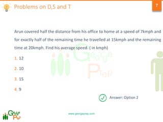 www.georgeprep.com
7
Arun covered half the distance from his office to home at a speed of 7kmph and
for exactly half of the remaining time he travelled at 15kmph and the remaining
time at 20kmph. Find his average speed. ( in kmph)
1. 12
2. 10
3. 15
4. 9
Problems on D,S and T
Answer: Option 2
 