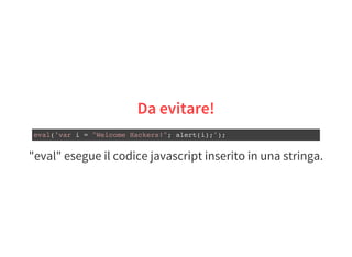 "eval" esegue il codice javascript inserito in una stringa.
Da evitare!
eval('var i = "Welcome Hackers!"; alert(i);');
 