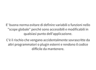 E' buona norma evitare di definire variabili o funzioni nello
"scope globale" perchè sono accessibili e modificabili in
qualsiasi punto dell'applicazione.
C'è il rischio che vengano accidentalmente sovrascritte da
altri programmatori o plugin esterni e rendono il codice
difficile da mantenere.
 