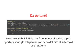 Da evitare!
<script>
var pluto = new Pluto(),
plutoHouse = new DogHouse({color:red,material:'wood', size: [100,100
function loadPlutoHouse() {
return pluto.load(house);
}
</script>
Tutte le variabili definite nel frammento di codice sopra-
riportato sono globali perchè non sono definite all'interno di
una funzione.
 