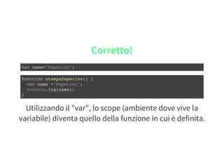 Utilizzando il "var", lo scope (ambiente dove vive la
variabile) diventa quello della funzione in cui è definita.
Corretto!
var name="Paperino";
function stampaPaperino() {
var name ="Paperino";
console.log(name);
}
 